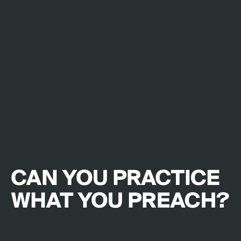 Practice what you preach…